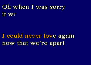 Oh when I was sorry
it Wi

I could never love again
now that we're apart