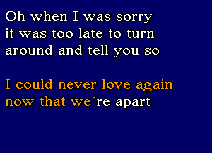 Oh When I was sorry
it was too late to turn
around and tell you so

I could never love again
now that we're apart