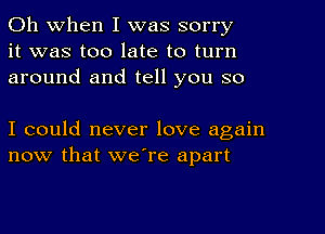 Oh When I was sorry
it was too late to turn
around and tell you so

I could never love again
now that we're apart