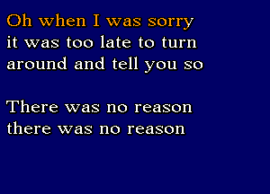 Oh when I was sorry
it was too late to turn
around and tell you so

There was no reason
there was no reason