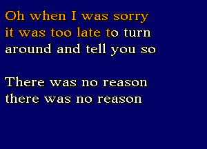 Oh when I was sorry
it was too late to turn
around and tell you so

There was no reason
there was no reason