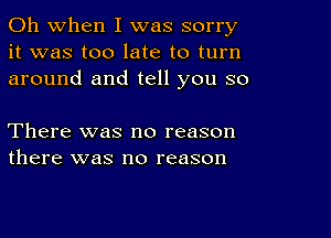 Oh when I was sorry
it was too late to turn
around and tell you so

There was no reason
there was no reason