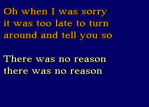 Oh when I was sorry
it was too late to turn
around and tell you so

There was no reason
there was no reason