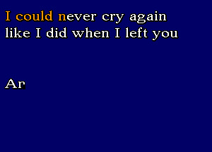 I could never cry again
like I did when I left you