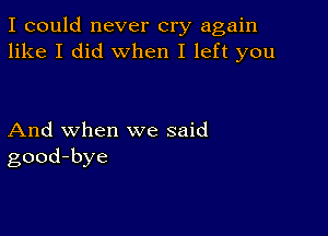 I could never cry again
like I did when I left you

And when we said
good-bye