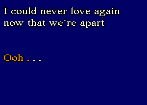 I could never love again
now that we're apart

Ooh...