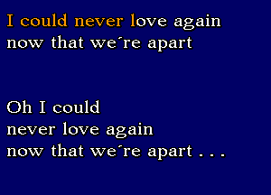 I could never love again
now that we're apart

Oh I could
never love again
now that we're apart . . .