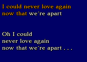 I could never love again
now that we're apart

Oh I could
never love again
now that we're apart . . .