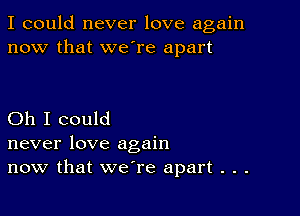 I could never love again
now that we're apart

Oh I could
never love again
now that we're apart . . .