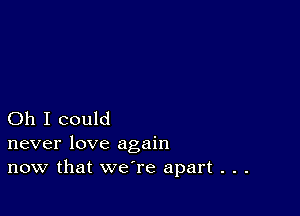 Oh I could
never love again

now that we're apart . . .