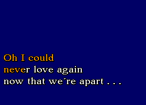 Oh I could
never love again

now that we're apart . . .