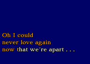 Oh I could
never love again

now that we're apart . . .