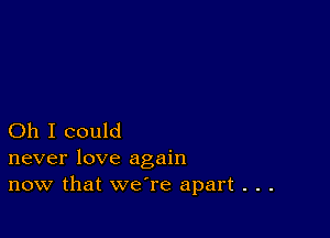 Oh I could
never love again

now that we're apart . . .