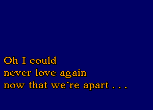 Oh I could
never love again

now that we're apart . . .