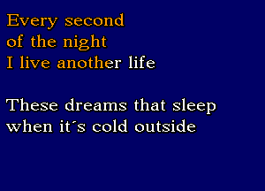 Every second
of the night
I live another life

These dreams that sleep
When it's cold outside