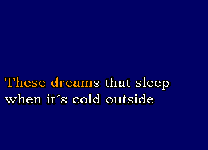 These dreams that sleep
When it's cold outside