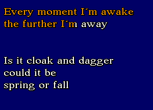 Every moment I'm awake
the further I'm away

Is it cloak and dagger
could it be
spring or fall