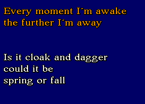 Every moment I'm awake
the further I'm away

Is it cloak and dagger
could it be
spring or fall