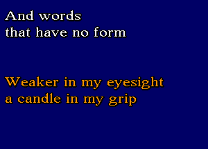 And words
that have no form

XVeaker in my eyesight
a candle in my grip