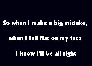 So when I make a big mistake,

when I fall flat on my face

I know I'll be all right