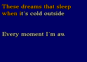 These dreams that sleep
When it's cold outside

Every moment I'm aw