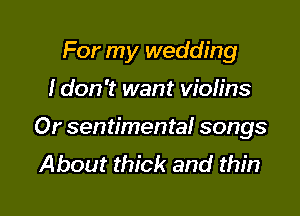 For my wedding

I don't want vioh'ns

Or sentimental songs
About thick and thin