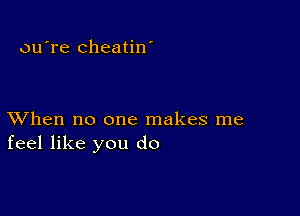 ou're cheatin'

XVhen no one makes me
feel like you do