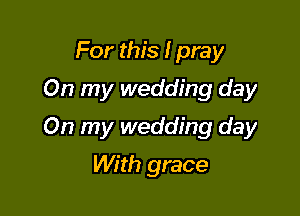 For this I pray
On my wedding day

On my wedding day

With grace