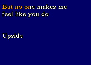 But no one makes me
feel like you do

Upside