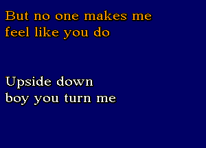 But no one makes me
feel like you do

Upside down
boy you turn me