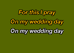 For this I pray
On my wedding day

On my wedding day