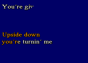 You're giv

Upside down
you're turnin me