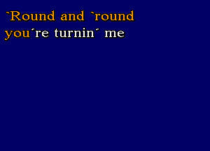 Round and Tound
you're turnin' me