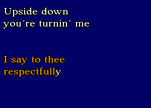 Upside down
you're turnin' me

I say to thee
respectfully