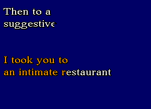 Then to a
suggestiwc

I took you to
an intimate restaurant