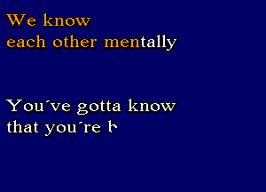 TWe know
each other mentally

You've gotta know
that you're b