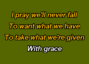 I pray we 'II never fall

To want what we have

To take what we 're given

With grace
