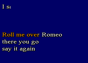 Roll me over Romeo
there you go
say it again