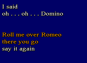 I said
oh . . . oh . . . Domino

Roll me over Romeo
there you go
say it again