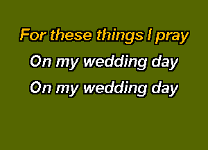 For these things I pray
On my wedding day

On my wedding day