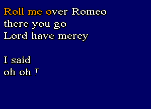 Roll me over Romeo
there you go
Lord have mercy

I said
oh oh T