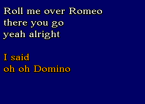 Roll me over Romeo
there you go
yeah alright

I said
oh oh Domino