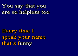 You say that you
are so helpless too

Every time I

speak your name
that's funny