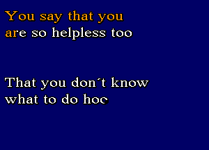 You say that you
are so helpless too

That you don't know
What to do hoo