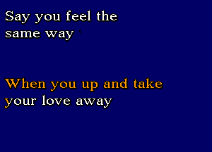 Say you feel the
same way

XVhen you up and take
your love away