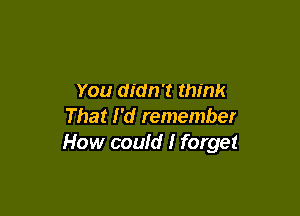 You didn't think

That I'd remember
How could I forget