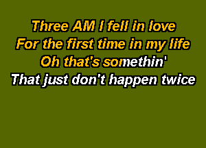 Three AM I fell in love
For the first time in my life
Oh that's somethin'
That just don't happen twice