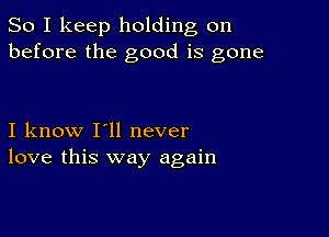 So I keep holding on
before the good is gone

I know I'll never
love this way again