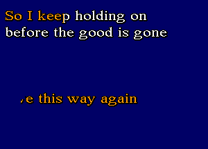 So I keep holding on
before the good is gone

,e this way again