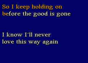 So I keep holding on
before the good is gone

I know I'll never
love this way again